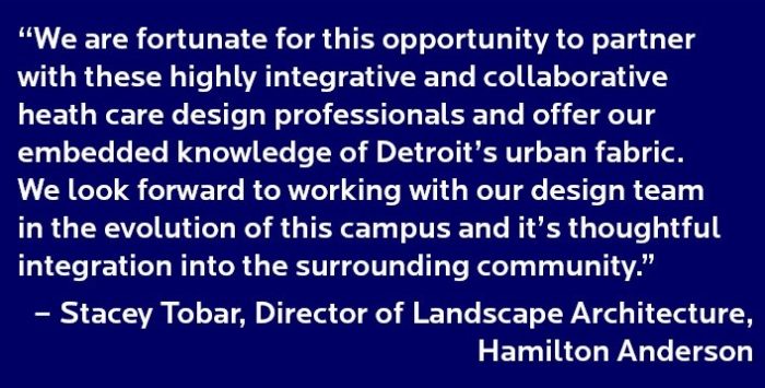 “We are fortunate for this opportunity to partner with these highly integrative and collaborative heath care design professionals and offer our embedded knowledge of Detroit’s urban fabric. We look forward to working with our design team in the evolution of this campus and it’s thoughtful integration into the surrounding community.” – Stacey Tobar, Director of Landscape Architecture, Hamilton Anderson